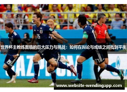 世界杯主教练面临的巨大压力与挑战：如何在舆论与成绩之间找到平衡