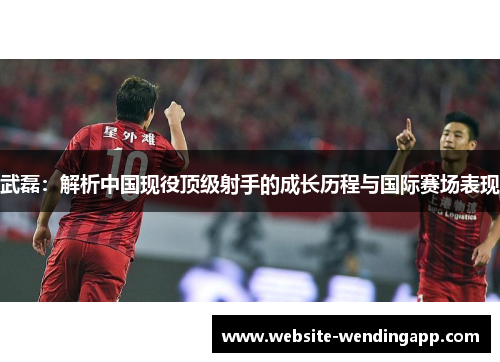武磊：解析中国现役顶级射手的成长历程与国际赛场表现