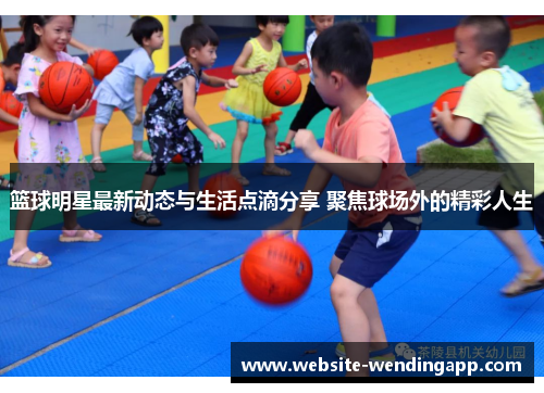 篮球明星最新动态与生活点滴分享 聚焦球场外的精彩人生