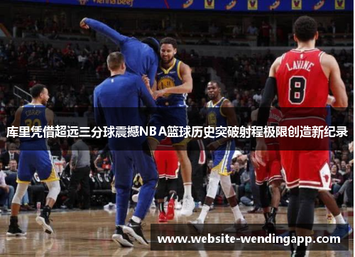 库里凭借超远三分球震撼NBA篮球历史突破射程极限创造新纪录