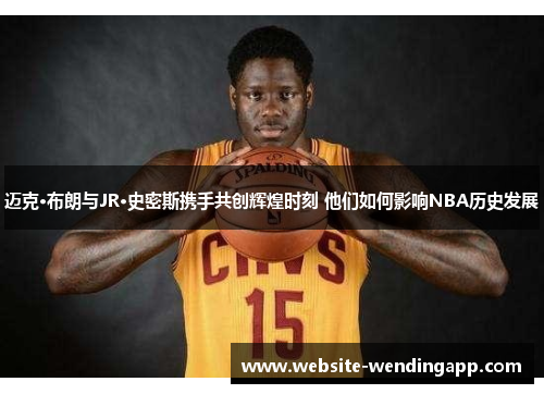 迈克·布朗与JR·史密斯携手共创辉煌时刻 他们如何影响NBA历史发展