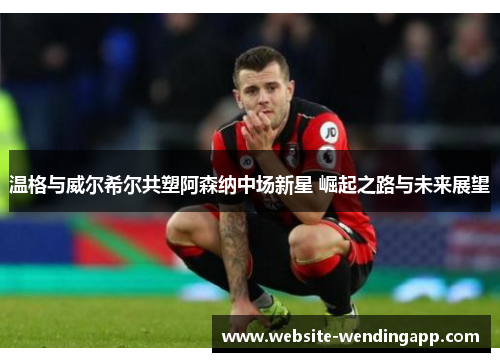 温格与威尔希尔共塑阿森纳中场新星 崛起之路与未来展望