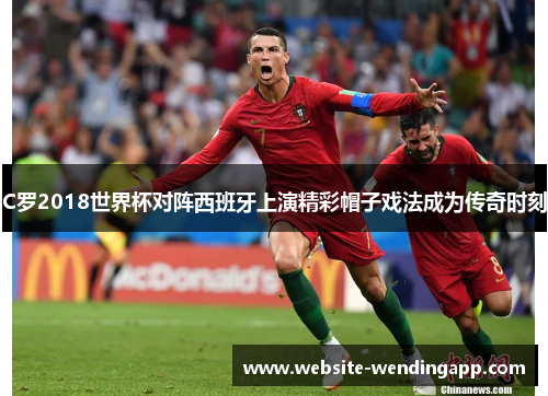 C罗2018世界杯对阵西班牙上演精彩帽子戏法成为传奇时刻