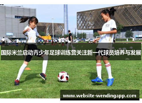 国际米兰启动青少年足球训练营关注新一代球员培养与发展