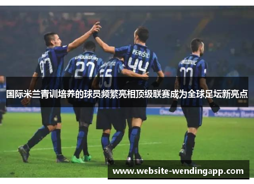 国际米兰青训培养的球员频繁亮相顶级联赛成为全球足坛新亮点
