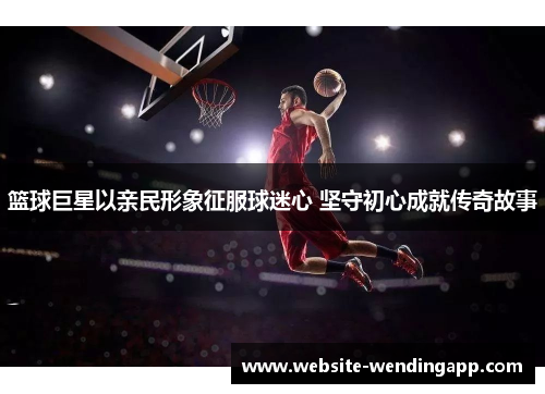 篮球巨星以亲民形象征服球迷心 坚守初心成就传奇故事