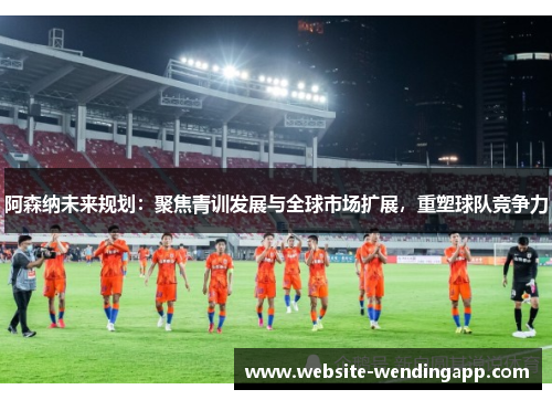 阿森纳未来规划：聚焦青训发展与全球市场扩展，重塑球队竞争力