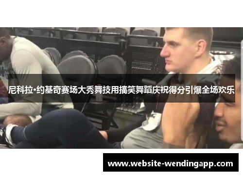 尼科拉·约基奇赛场大秀舞技用搞笑舞蹈庆祝得分引爆全场欢乐