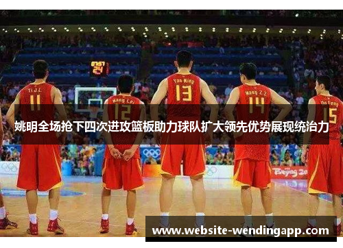 姚明全场抢下四次进攻篮板助力球队扩大领先优势展现统治力