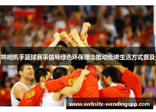 姚明携手篮球赛事倡导绿色环保理念推动低碳生活方式普及