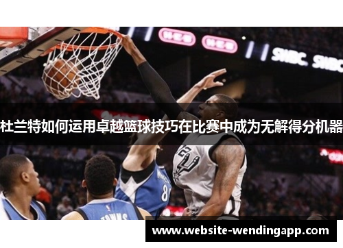 杜兰特如何运用卓越篮球技巧在比赛中成为无解得分机器