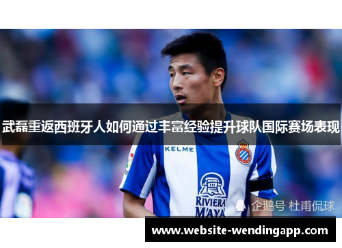 武磊重返西班牙人如何通过丰富经验提升球队国际赛场表现