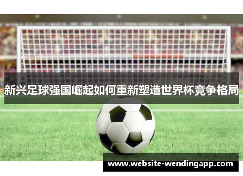 新兴足球强国崛起如何重新塑造世界杯竞争格局
