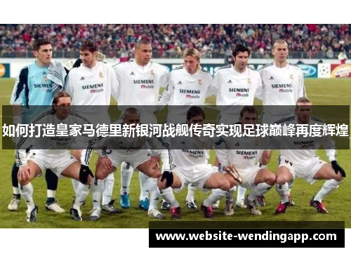 如何打造皇家马德里新银河战舰传奇实现足球巅峰再度辉煌