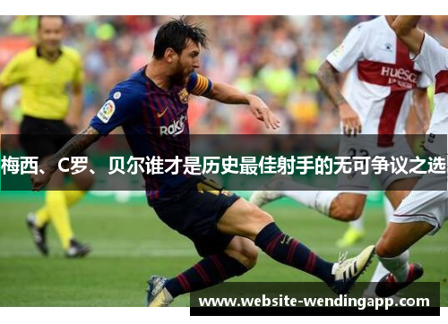 梅西、C罗、贝尔谁才是历史最佳射手的无可争议之选