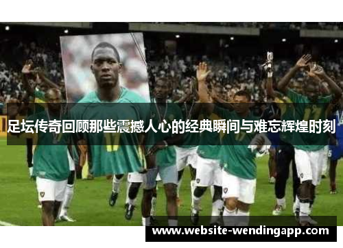 足坛传奇回顾那些震撼人心的经典瞬间与难忘辉煌时刻