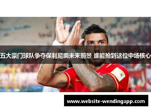 五大豪门球队争夺保利尼奥未来前景 谁能抢到这位中场核心