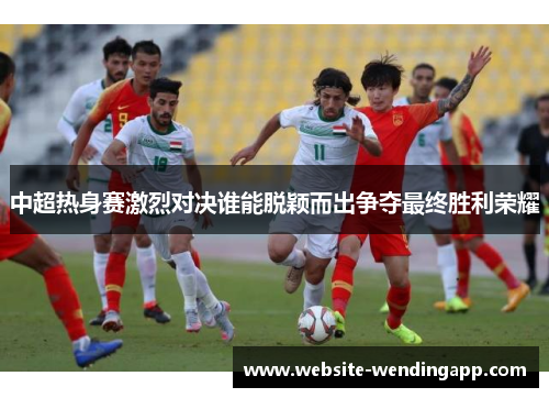 中超热身赛激烈对决谁能脱颖而出争夺最终胜利荣耀