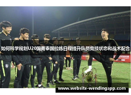 如何科学规划U20国青泰国拉练日程提升队员竞技状态和战术配合