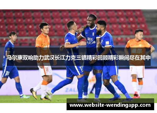 马尔康双响助力武汉长江力克三镇精彩回顾精彩瞬间尽在其中