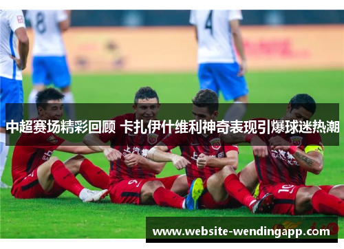 中超赛场精彩回顾 卡扎伊什维利神奇表现引爆球迷热潮