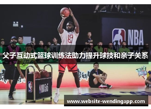 父子互动式篮球训练法助力提升球技和亲子关系