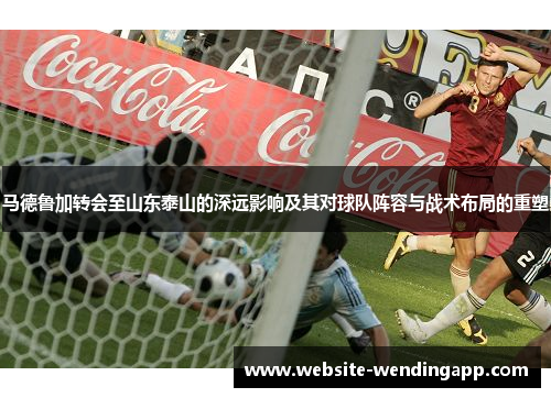 马德鲁加转会至山东泰山的深远影响及其对球队阵容与战术布局的重塑