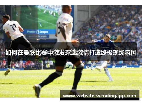 如何在曼联比赛中激发球迷激情打造终极现场氛围