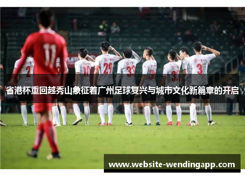 省港杯重回越秀山象征着广州足球复兴与城市文化新篇章的开启