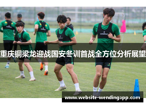 重庆铜梁龙迎战国安冬训首战全方位分析展望