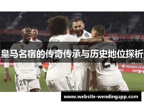 皇马名宿的传奇传承与历史地位探析