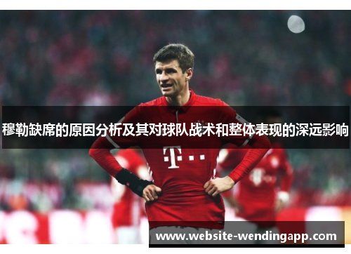 穆勒缺席的原因分析及其对球队战术和整体表现的深远影响