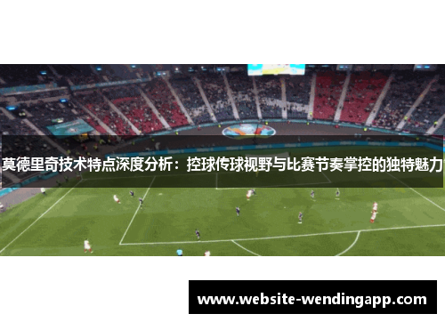 莫德里奇技术特点深度分析：控球传球视野与比赛节奏掌控的独特魅力