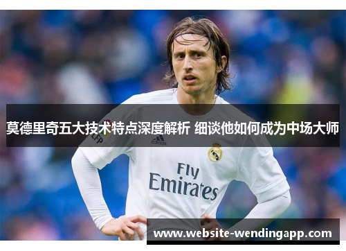莫德里奇五大技术特点深度解析 细谈他如何成为中场大师