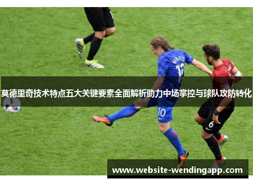 莫德里奇技术特点五大关键要素全面解析助力中场掌控与球队攻防转化