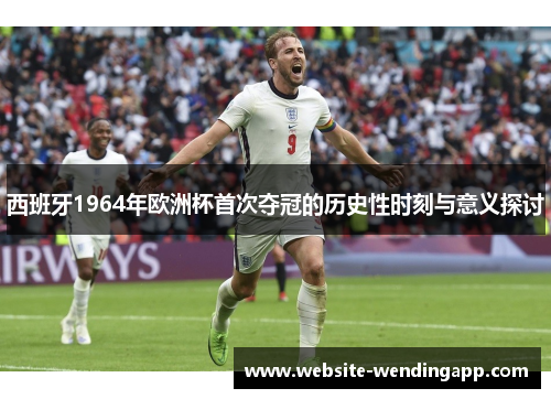 西班牙1964年欧洲杯首次夺冠的历史性时刻与意义探讨